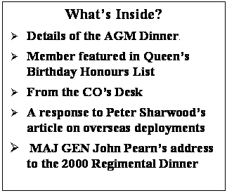 Text Box: What’s Inside?
	Details of the AGM Dinner.
	Member featured in Queen’s Birthday Honours List 
	From the CO’s Desk 
	A response to Peter Sharwood’s article on overseas deployments
	 MAJ GEN John Pearn’s address to the 2000 Regimental Dinner

