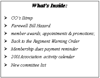 Text Box: What’s Inside:

	CO’s Sitrep
	Farewell Bill Hazard
	member awards, appointments & promotions; 
	Back to the Regiment Warning Order
	Membership dues payment reminder
	2001Association  activity calendar
	New committee list
