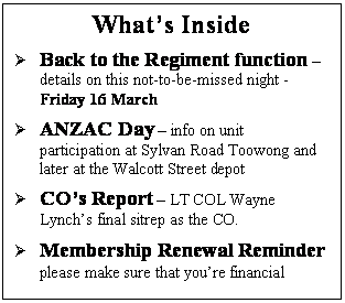 Text Box: What’s Inside
	Back to the Regiment function – details on this not-to-be-missed night - Friday 16 March 
	ANZAC Day – info on unit participation at Sylvan Road Toowong and later at the Walcott Street depot 
	CO’s Report – LT COL Wayne Lynch’s final sitrep as the CO. 
	Membership Renewal Reminder please make sure that you’re financial
