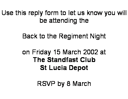 Text Box: Use this reply form to let us know you will 
be attending the 

Back to the Regiment Night 

on Friday 15 March 2002 at 
The Standfast Club
St Lucia Depot

RSVP by 8 March
